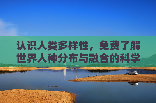认识人类多样性,免费了解世界人种分布与融合的科学视角,认识人类多样性,世界人种分布与融合的科学视角 认识人类多样性,免费了解世界人种分布与融合的科学视角,认识人类多样性,世界人种分布与融合的科学视角