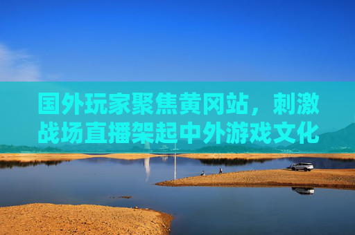 国外玩家聚焦黄冈站，刺激战场直播架起中外游戏文化桥梁，黄冈站直播引国外玩家，刺激战场架起中外游戏文化桥梁