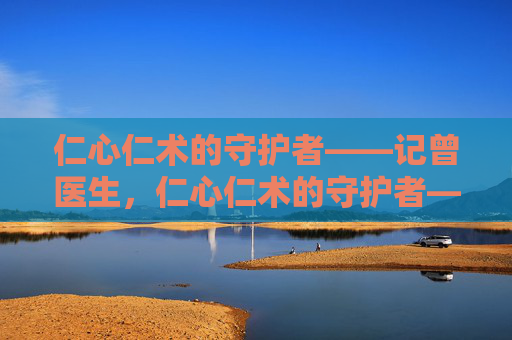 仁心仁术的守护者——记曾医生,仁心仁术的守护者——记曾医生 仁心仁术的守护者——记曾医生,仁心仁术的守护者——记曾医生