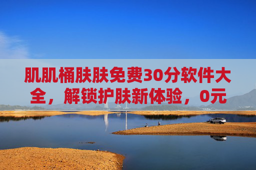 肌肌桶肤肤免费30分软件大全,解锁护肤新体验,0元试用好帮手,免费30分护肤软件大全,解锁0元试用新体验 肌肌桶肤肤免费30分软件大全,解锁护肤新体验,0元试用好帮手,免费30分护肤软件大全,解锁0元试用新体验