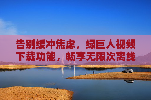 告别缓冲焦虑,绿巨人视频下载功能,畅享无限次离线观看自由,绿巨人视频下载,告别缓冲,畅享无限次离线观看自由 告别缓冲焦虑,绿巨人视频下载功能,畅享无限次离线观看自由,绿巨人视频下载,告别缓冲,畅享无限次离线观看自由