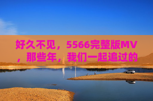 好久不见，5566完整版MV，那些年，我们一起追过的青春旋律，5566完整版MV，那些年，我们一起追过的青春旋律