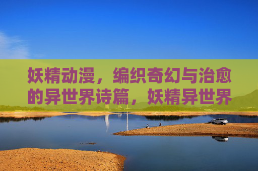 妖精动漫，编织奇幻与治愈的异世界诗篇，妖精异世界诗篇，编织奇幻与治愈