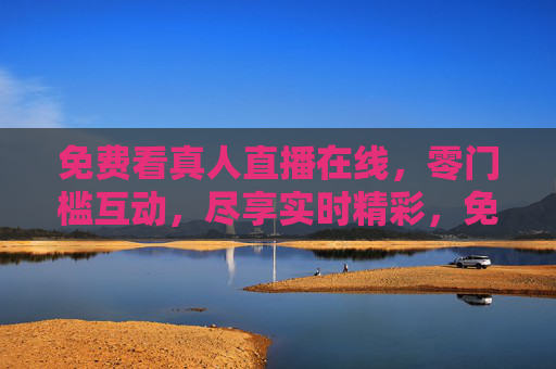免费看真人直播在线,零门槛互动,尽享实时精彩,免费真人直播在线,零门槛互动实时精彩 免费看真人直播在线,零门槛互动,尽享实时精彩,免费真人直播在线,零门槛互动实时精彩