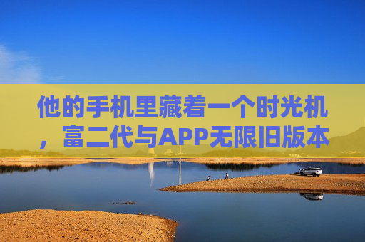他的手机里藏着一个时光机,富二代与APP无限旧版本的执念,APP时光机,富二代的旧版本执念 他的手机里藏着一个时光机,富二代与APP无限旧版本的执念,APP时光机,富二代的旧版本执念