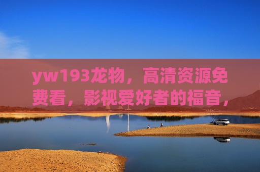 yw193龙物,高清资源免费看,影视爱好者的福音,yw193龙物,影视爱好者免费高清资源福音 yw193龙物,高清资源免费看,影视爱好者的福音,yw193龙物,影视爱好者免费高清资源福音