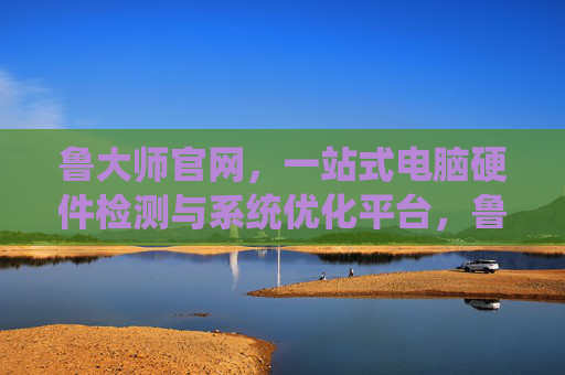 鲁大师官网,一站式电脑硬件检测与系统优化平台,鲁大师官网,一站式电脑硬件检测与系统优化平台 鲁大师官网,一站式电脑硬件检测与系统优化平台,鲁大师官网,一站式电脑硬件检测与系统优化平台