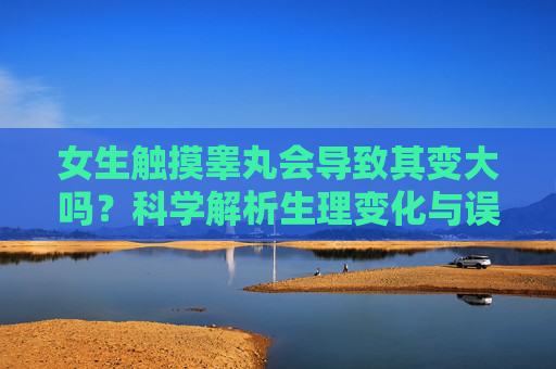 女生触摸睾丸会导致其变大吗?科学解析生理变化与误区,女生触摸睾丸会导致变大吗?科学解析生理变化与误区 女生触摸睾丸会导致其变大吗?科学解析生理变化与误区,女生触摸睾丸会导致变大吗?科学解析生理变化与误区