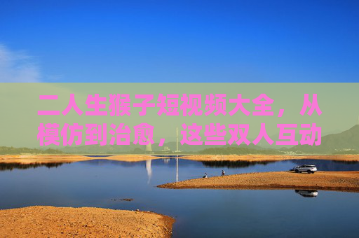 二人生猴子短视频大全,从模仿到治愈,这些双人互动太上头了!二人生猴子双人互动,治愈系模仿,太上头! 二人生猴子短视频大全,从模仿到治愈,这些双人互动太上头了!二人生猴子双人互动,治愈系模仿,太上头!