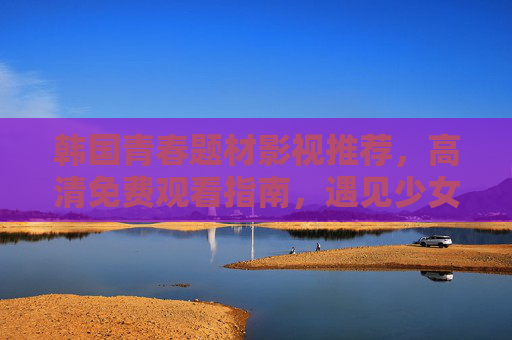 韩国青春题材影视推荐,高清免费观看指南,遇见少女时代的美好,遇见少女时代的美好,韩国青春影视高清免费观看指南 韩国青春题材影视推荐,高清免费观看指南,遇见少女时代的美好,遇见少女时代的美好,韩国青春影视高清免费观看指南