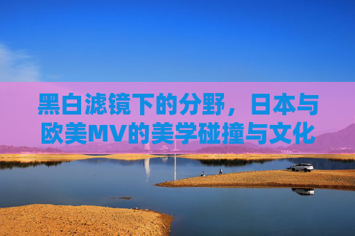 黑白滤镜下的分野,日本与欧美MV的美学碰撞与文化密码,黑白滤镜下的美学碰撞,日欧MV的文化密码 黑白滤镜下的分野,日本与欧美MV的美学碰撞与文化密码,黑白滤镜下的美学碰撞,日欧MV的文化密码