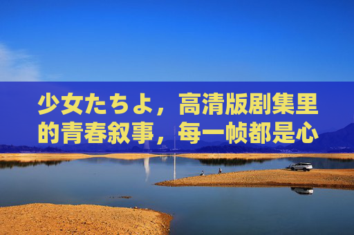 少女たちよ,高清版剧集里的青春叙事,每一帧都是心动的注脚,少女たちよ,高清青春叙事的心动注脚 少女たちよ,高清版剧集里的青春叙事,每一帧都是心动的注脚,少女たちよ,高清青春叙事的心动注脚