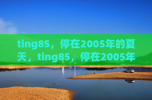 ting85,停在2005年的夏天,ting85,停在2005年的夏天 ting85,停在2005年的夏天,ting85,停在2005年的夏天