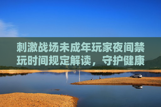 刺激战场未成年玩家夜间禁玩时间规定解读，守护健康成长，刺激战场未成年玩家夜间禁玩时间解读，守护健康成长