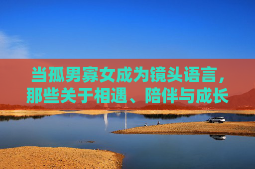 当孤男寡女成为镜头语言,那些关于相遇、陪伴与成长的视频故事,孤男寡女的镜头叙事,相遇、陪伴与成长 当孤男寡女成为镜头语言,那些关于相遇、陪伴与成长的视频故事,孤男寡女的镜头叙事,相遇、陪伴与成长