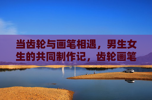 当齿轮与画笔相遇,男生女生的共同制作记,齿轮画笔相遇,共绘青春记 当齿轮与画笔相遇,男生女生的共同制作记,齿轮画笔相遇,共绘青春记