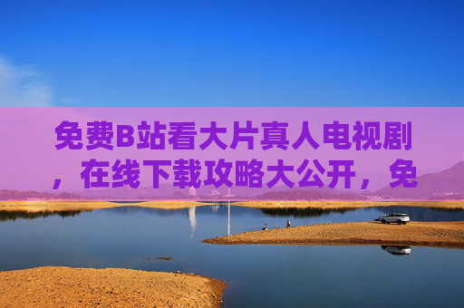 免费B站看大片真人电视剧,在线下载攻略大公开,免费B站看大片真人电视剧,在线下载攻略大公开 免费B站看大片真人电视剧,在线下载攻略大公开,免费B站看大片真人电视剧,在线下载攻略大公开