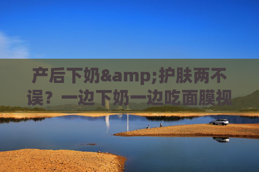 产后下奶&护肤两不误?一边下奶一边吃面膜视频讲解来了!产后下奶护肤两不误,吃面膜助奶视频讲解 产后下奶&护肤两不误?一边下奶一边吃面膜视频讲解来了!产后下奶护肤两不误,吃面膜助奶视频讲解