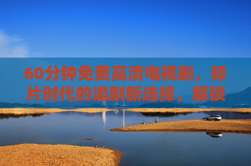 60分钟免费高清电视剧,碎片时代的追剧新选择,解锁零成本快乐追剧,碎片时代追剧新选择,60分钟免费高清,解锁零成本快乐 60分钟免费高清电视剧,碎片时代的追剧新选择,解锁零成本快乐追剧,碎片时代追剧新选择,60分钟免费高清,解锁零成本快乐