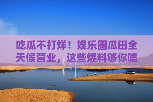 吃瓜不打烊！娱乐圈瓜田全天候营业，这些爆料够你嗑到天亮？娱乐圈瓜田全天候营业，吃瓜不打烊，爆料够你嗑到天亮