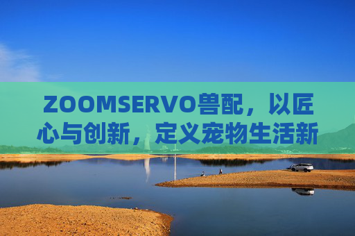 ZOOMSERVO兽配,以匠心与创新,定义宠物生活新标准,ZOOMSERVO兽配,匠心创新定义宠物生活新标准 ZOOMSERVO兽配,以匠心与创新,定义宠物生活新标准,ZOOMSERVO兽配,匠心创新定义宠物生活新标准