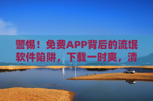 警惕！免费APP背后的流氓软件陷阱，下载一时爽，清理泪两行，警惕免费APP背后的流氓软件陷阱，下载一时爽，清理泪两行
