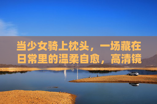 当少女骑上枕头,一场藏在日常里的温柔自愈,高清镜头下的治愈时刻,当少女骑上枕头,日常里的温柔自愈 当少女骑上枕头,一场藏在日常里的温柔自愈,高清镜头下的治愈时刻,当少女骑上枕头,日常里的温柔自愈