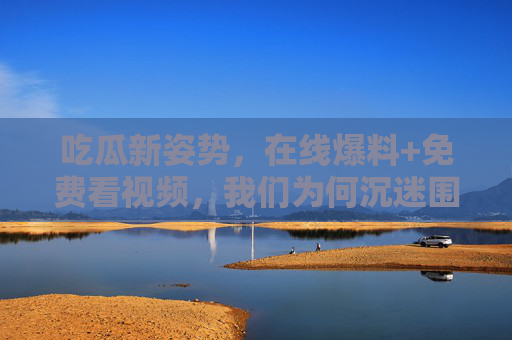 吃瓜新姿势,在线爆料+免费看视频,我们为何沉迷围观? 吃瓜新姿势,在线爆料+免费看视频,我们为何沉迷围观?