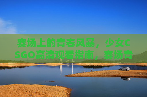 赛场上的青春风暴,少女CSGO高清观看指南,赛场青春风暴,少女CSGO高清观看指南 赛场上的青春风暴,少女CSGO高清观看指南,赛场青春风暴,少女CSGO高清观看指南