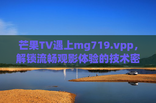 芒果TV遇上mg719.vpp,解锁流畅观影体验的技术密码,芒果TV×mg719.vpp,流畅观影的技术密码 芒果TV遇上mg719.vpp,解锁流畅观影体验的技术密码,芒果TV×mg719.vpp,流畅观影的技术密码