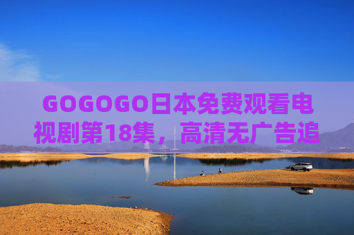 GOGOGO日本免费观看电视剧第18集,高清无广告追剧全攻略,GOGOGO日本剧第18集免费高清无广告追剧全攻略 GOGOGO日本免费观看电视剧第18集,高清无广告追剧全攻略,GOGOGO日本剧第18集免费高清无广告追剧全攻略