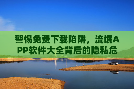 警惕免费下载陷阱,流氓APP软件大全背后的隐私危机,警惕免费下载陷阱,流氓APP软件大全背后的隐私危机 警惕免费下载陷阱,流氓APP软件大全背后的隐私危机,警惕免费下载陷阱,流氓APP软件大全背后的隐私危机