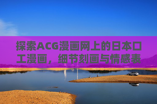 探索ACG漫画网上的日本口工漫画,细节刻画与情感表达的艺术,日本工口漫画,细节刻画与情感表达的艺术 探索ACG漫画网上的日本口工漫画,细节刻画与情感表达的艺术,日本工口漫画,细节刻画与情感表达的艺术