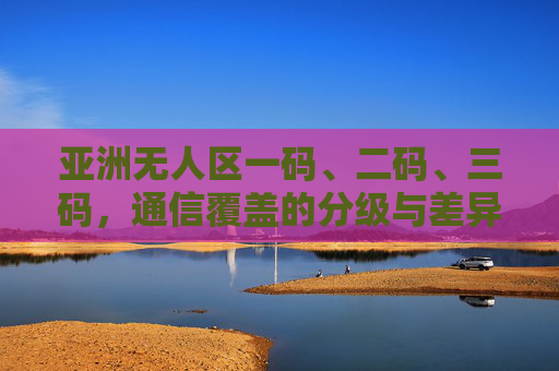 亚洲无人区一码、二码、三码，通信覆盖的分级与差异解析，亚洲无人区通信覆盖，一码、二码、三码分级与差异解析