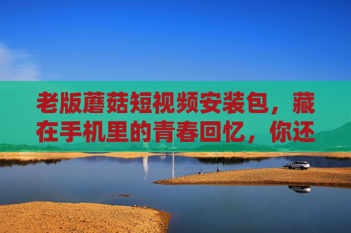 老版蘑菇短视频安装包,藏在手机里的青春回忆,你还找得到吗?老版蘑菇短视频,藏在手机里的青春回忆,你还找得到吗? 老版蘑菇短视频安装包,藏在手机里的青春回忆,你还找得到吗?老版蘑菇短视频,藏在手机里的青春回忆,你还找得到吗?