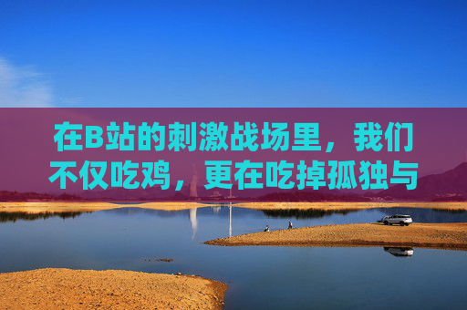 在B站的刺激战场里,我们不仅吃鸡,更在吃掉孤独与迷茫 在B站的刺激战场里,我们不仅吃鸡,更在吃掉孤独与迷茫