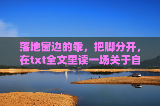 落地窗边的乖,把脚分开,在txt全文里读一场关于自由的独白,落地窗边的乖把脚分开,一场自由的独白 落地窗边的乖,把脚分开,在txt全文里读一场关于自由的独白,落地窗边的乖把脚分开,一场自由的独白