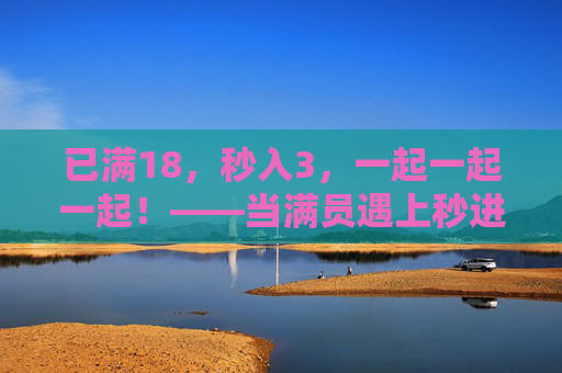 已满18,秒入3,一起一起一起!——当满员遇上秒进的奇妙化学反应,满员秒进,一起共赴奇妙化学反应 已满18,秒入3,一起一起一起!——当满员遇上秒进的奇妙化学反应,满员秒进,一起共赴奇妙化学反应
