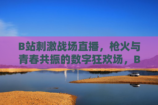 B站刺激战场直播,枪火与青春共振的数字狂欢场,B站刺激战场直播,枪火青春共振的数字狂欢场 B站刺激战场直播,枪火与青春共振的数字狂欢场,B站刺激战场直播,枪火青春共振的数字狂欢场