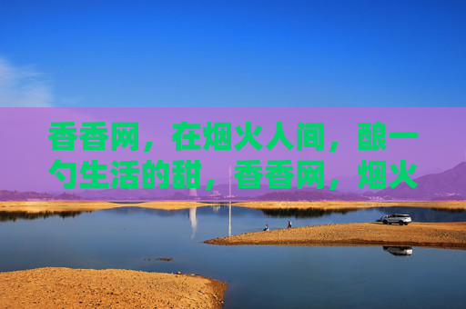 香香网,在烟火人间,酿一勺生活的甜,香香网,烟火人间酿一勺生活甜 香香网,在烟火人间,酿一勺生活的甜,香香网,烟火人间酿一勺生活甜