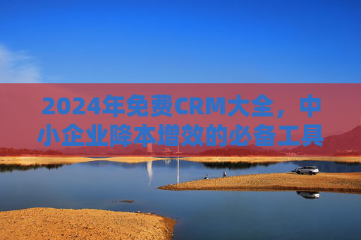 2024年免费CRM大全，中小企业降本增效的必备工具推荐，2024年免费CRM大全，中小企业降本增效必备工具推荐
