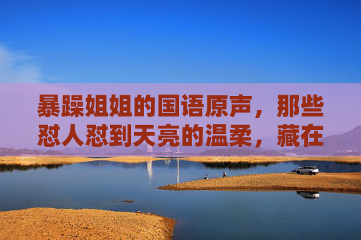 暴躁姐姐的国语原声,那些怼人怼到天亮的温柔,藏在了声线里,暴躁姐姐的原声,怼到天亮的温柔,藏在声线 暴躁姐姐的国语原声,那些怼人怼到天亮的温柔,藏在了声线里,暴躁姐姐的原声,怼到天亮的温柔,藏在声线