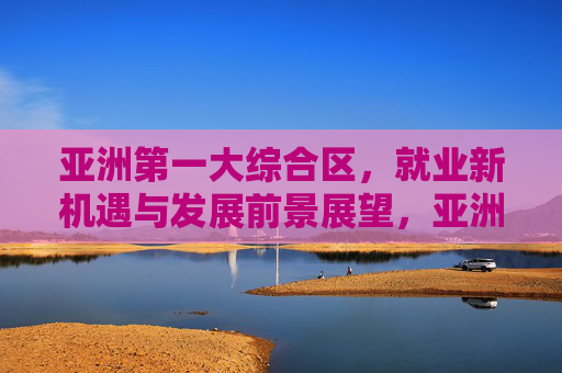 亚洲第一大综合区,就业新机遇与发展前景展望,亚洲第一大综合区,就业新机遇与发展前景展望 亚洲第一大综合区,就业新机遇与发展前景展望,亚洲第一大综合区,就业新机遇与发展前景展望