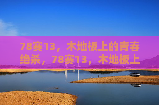 78赛13,木地板上的青春绝杀,78赛13,木地板上的青春绝杀 78赛13,木地板上的青春绝杀,78赛13,木地板上的青春绝杀
