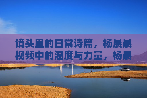 镜头里的日常诗篇,杨晨晨视频中的温度与力量,杨晨晨镜头诗篇,日常的温度与力量 镜头里的日常诗篇,杨晨晨视频中的温度与力量,杨晨晨镜头诗篇,日常的温度与力量