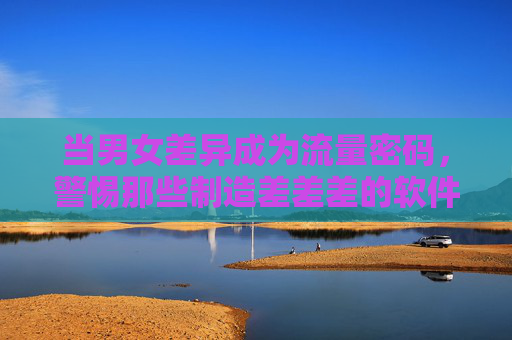 当男女差异成为流量密码，警惕那些制造差差差的软件陷阱，当男女差异成流量密码，警惕软件制造差差差陷阱