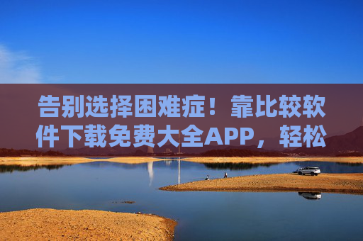 告别选择困难症!靠比较软件下载免费大全APP,轻松解锁优质工具,告别选择困难症!比较软件下载免费大全APP,轻松解锁优质工具 告别选择困难症!靠比较软件下载免费大全APP,轻松解锁优质工具,告别选择困难症!比较软件下载免费大全APP,轻松解锁优质工具