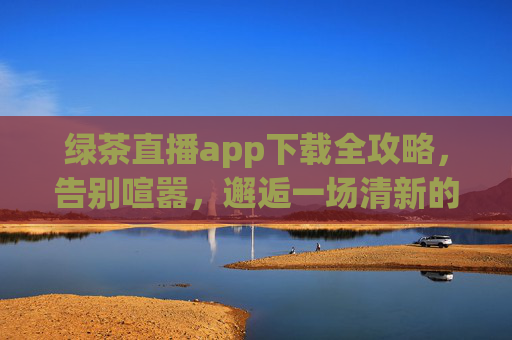 绿茶直播app下载全攻略，告别喧嚣，邂逅一场清新的直播之旅，绿茶直播app下载全攻略，邂逅清新直播之旅