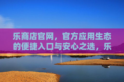 乐商店官网,官方应用生态的便捷入口与安心之选,乐商店官网,官方应用生态的便捷入口与安心之选 乐商店官网,官方应用生态的便捷入口与安心之选,乐商店官网,官方应用生态的便捷入口与安心之选