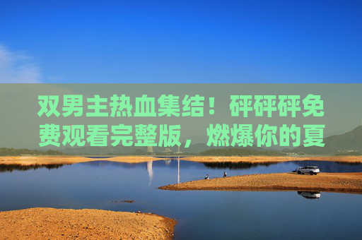 双男主热血集结!砰砰砰免费观看完整版,燃爆你的夏天!双男主热血集结!砰砰砰免费观看完整版,燃爆你的夏天! 双男主热血集结!砰砰砰免费观看完整版,燃爆你的夏天!双男主热血集结!砰砰砰免费观看完整版,燃爆你的夏天!